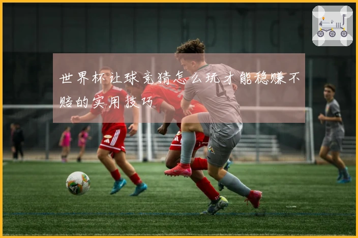 世界杯让球竞猜怎么玩才能稳赚不赔的实用技巧